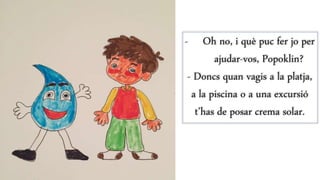 - Oh no, i què puc fer jo per
ajudar-vos, Popoklin?
- Doncs quan vagis a la platja,
a la piscina o a una excursió
t’has de posar crema solar.
 