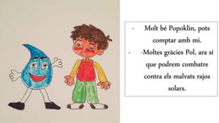- Molt bé Popoklin, pots
comptar amb mi.
- -Moltes gràcies Pol, ara sí
que podrem combatre
contra els malvats rajos
solars.
 