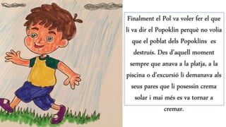 Finalment el Pol va voler fer el que
li va dir el Popoklin perquè no volia
que el poblat dels Popoklins es
destruís. Des d’aquell moment
sempre que anava a la platja, a la
piscina o d’excursió li demanava als
seus pares que li posessin crema
solar i mai més es va tornar a
cremar.
 