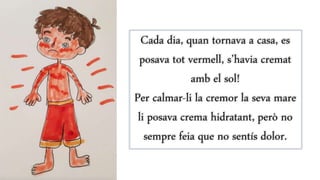 Cada dia, quan tornava a casa, es
posava tot vermell, s’havia cremat
amb el sol!
Per calmar-li la cremor la seva mare
li posava crema hidratant, però no
sempre feia que no sentís dolor.
 