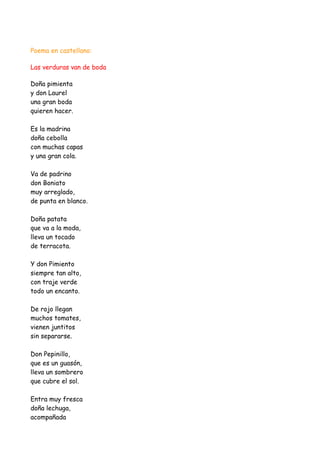 Poema en castellano:

Las verduras van de boda

Doña pimienta
y don Laurel
una gran boda
quieren hacer.

Es la madrina
doña cebolla
con muchas capas
y una gran cola.

Va de padrino
don Boniato
muy arreglado,
de punta en blanco.

Doña patata
que va a la moda,
lleva un tocado
de terracota.

Y don Pimiento
siempre tan alto,
con traje verde
todo un encanto.

De rojo llegan
muchos tomates,
vienen juntitos
sin separarse.

Don Pepinillo,
que es un guasón,
lleva un sombrero
que cubre el sol.

Entra muy fresca
doña lechuga,
acompañada
 