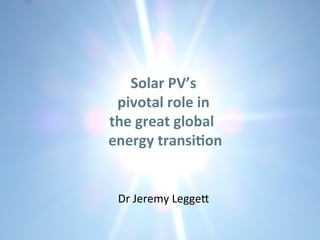 Solar	
  PV’s	
  	
  
pivotal	
  role	
  in	
  	
  
the	
  great	
  global	
  	
  	
  
energy	
  transi5on	
  
	
   	
   	
  	
  	
  
	
  	
  	
  	
  	
  Dr	
  Jeremy	
  Legge*	
  
 