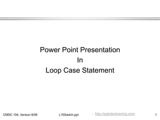 CMSC 104, Version 8/06 1
L15Switch.ppt
Power Point Presentation
In
Loop Case Statement
.
. http://eglobiotraining.com.
 