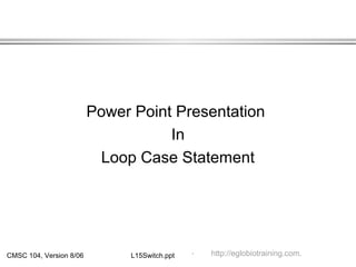 CMSC 104, Version 8/06 L15Switch.ppt
Power Point Presentation
In
Loop Case Statement
.. http://eglobiotraining.com.
 