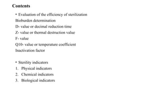 Contents
• Evaluation of the efficiency of sterilization
Bioburden determination
D- value or decimal reduction time
Z- value or thermal destruction value
F- value
Q10- value or temperature coefficient
Inactivation factor
• Sterility indicators
1. Physical indicators
2. Chemical indicators
3. Biological indicators
 