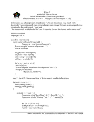 Materi Penjadwalan dan Sikronisasi (FCFS-CubbyHole) - 21 Mei 2014|Hal 1 dari 3
Ujian 2
Matakuliah: Sistem Operasi
Jurusan: Informatika - Universitas Syiah Kuala
Semester Genap 2013/2014 - Pengajar: Arie Budiansyah, M.Eng.
--------------------------------------------------------------------------------------------------------------
Dibawah ini ada sebuah program penjadwalan FCFS dan sinkronisasi yang masih perlu
diperbaiki. Tugas anda adalah menyempurnakan program ini agar berjalan sesuai dengan konsep
penjadwalan dan sinkronisasi. *good luck.
“Bersemangatlah melakukan hal-hal yang bermanfaat bagimu dan jangan malas (putus asa)”
###############
import java.util.*;
class fcfs_sinkronisasi {
public static void main(String args[]) {
Scanner sc = new Scanner(System.in);
System.out.print("enter no. of processes : ");
int n=sc.nextInt();
int[] process = new int[n+1];
int[] burst = new int[n+1];
int[] waiting = new int[n+1];
int[] turn =new int[n+1];
for(int m=1; m<=n; m++){
process[m]=m;
System.out.print("enter burst time of process "+m+": ");
burst[m]=sc.nextInt();
//System.out.println("");
}
turn[1]=burst[1]; // turnaround time of first process is equal to its burst time.
for(int i=2; i<=n; i++) {
turn[i]=burst[i]+turn[i-1];
waiting[i]=turn[i]-burst[i];
}
for (int i=1; i<=n; i++) {
System.out.print("Burst Time "+i+": "+burst[i]+" --> ");
System.out.println("Waiting Time "+i+": "+waiting[i]);
}
for (int i=1; i<=n; i++) {
CubbyHole ch = new CubbyHole();
//ch[0] = new CubbyHole();
 