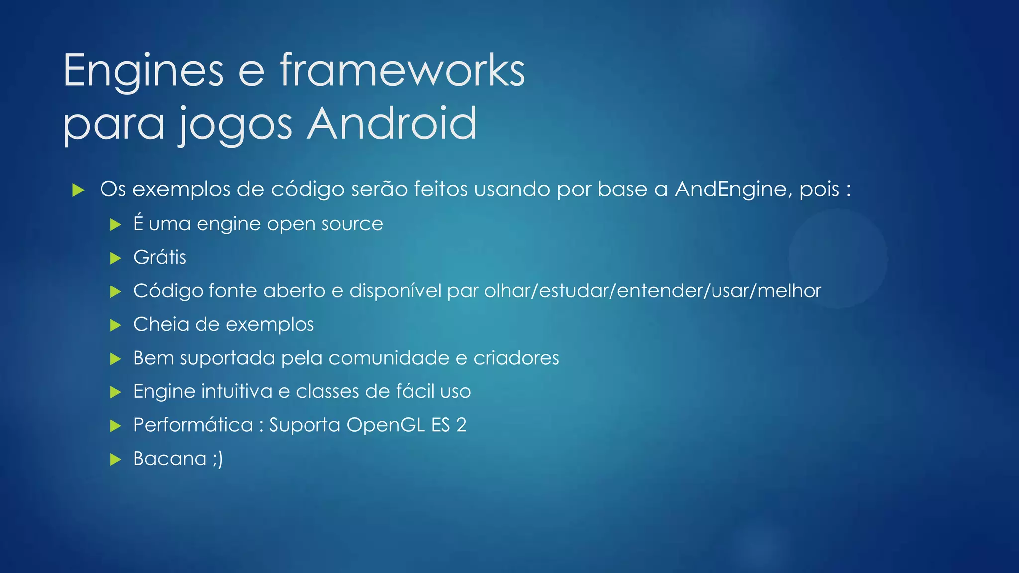 Engines e frameworks
para jogos Android
 Os exemplos de código serão feitos usando por base a AndEngine, pois :
 É uma engine open source
 Grátis
 Código fonte aberto e disponível par olhar/estudar/entender/usar/melhor
 Cheia de exemplos
 Bem suportada pela comunidade e criadores
 Engine intuitiva e classes de fácil uso
 Performática : Suporta OpenGL ES 2
 Bacana ;)
 