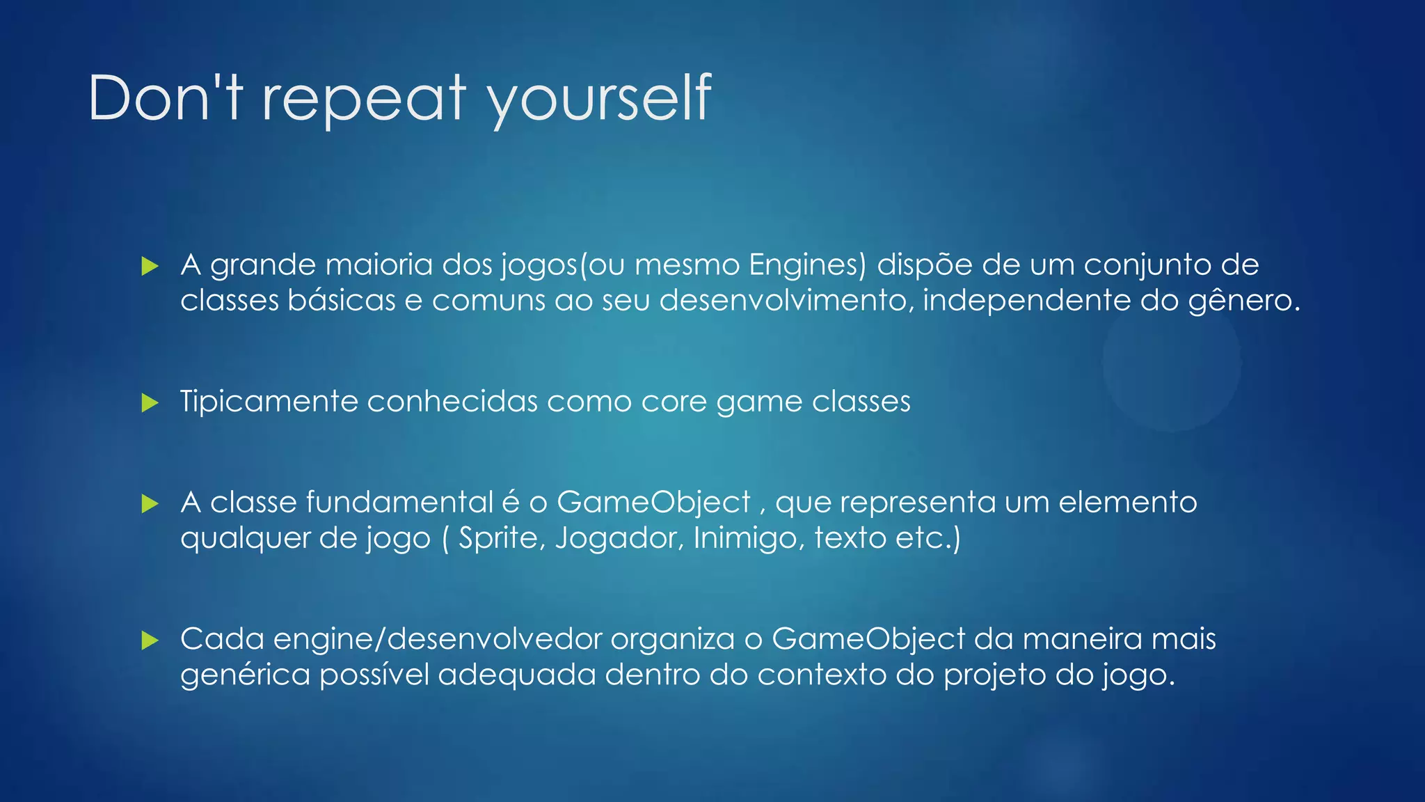 Don't repeat yourself
 A grande maioria dos jogos(ou mesmo Engines) dispõe de um conjunto de
classes básicas e comuns ao seu desenvolvimento, independente do gênero.
 Tipicamente conhecidas como core game classes
 A classe fundamental é o GameObject , que representa um elemento
qualquer de jogo ( Sprite, Jogador, Inimigo, texto etc.)
 Cada engine/desenvolvedor organiza o GameObject da maneira mais
genérica possível adequada dentro do contexto do projeto do jogo.
 