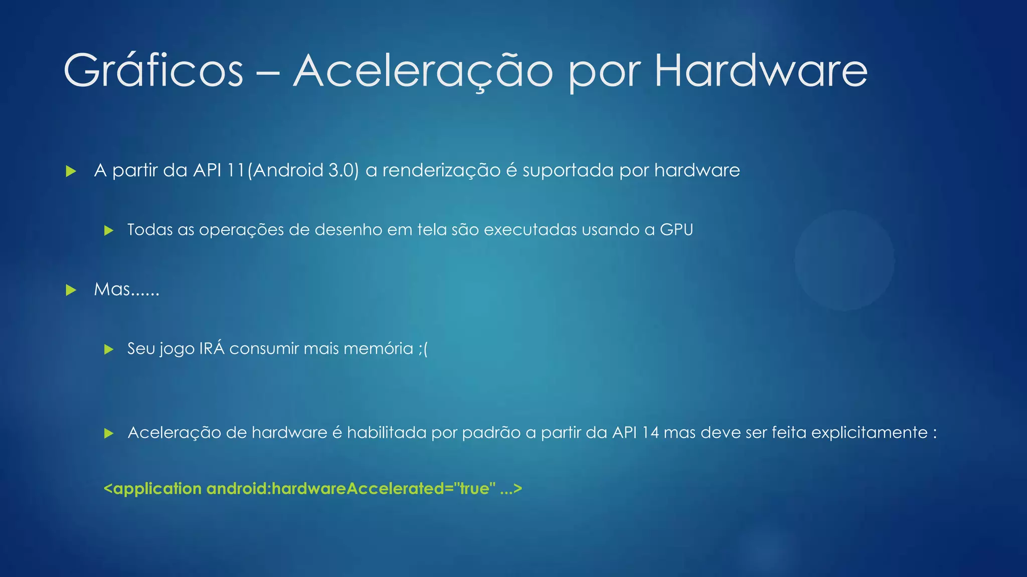 Gráficos – Aceleração por Hardware
 A partir da API 11(Android 3.0) a renderização é suportada por hardware
 Todas as operações de desenho em tela são executadas usando a GPU
 Mas......
 Seu jogo IRÁ consumir mais memória ;(
 Aceleração de hardware é habilitada por padrão a partir da API 14 mas deve ser feita explicitamente :
<application android:hardwareAccelerated="true" ...>
 