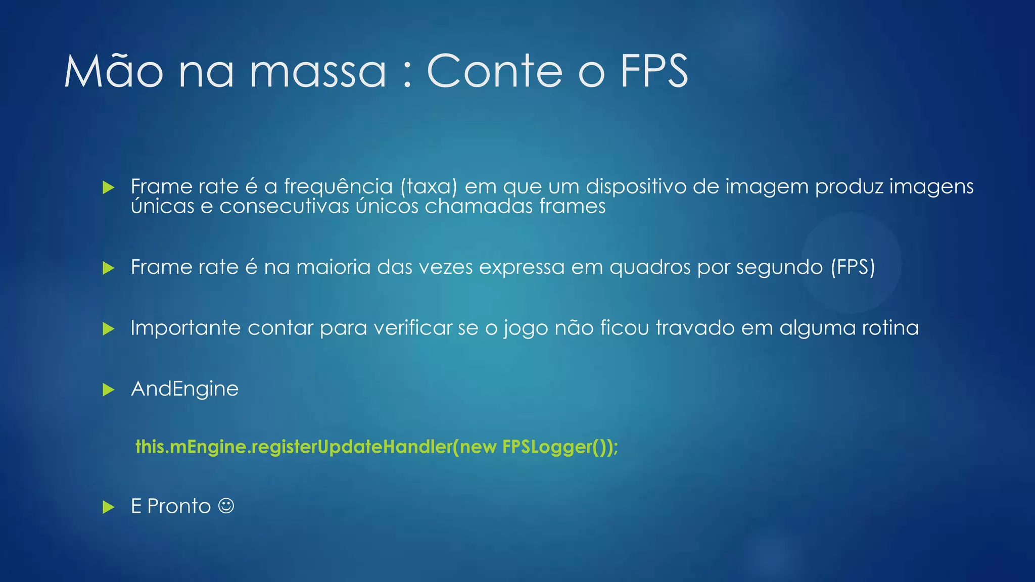 Mão na massa : Conte o FPS
 Frame rate é a frequência (taxa) em que um dispositivo de imagem produz imagens
únicas e consecutivas únicos chamadas frames
 Frame rate é na maioria das vezes expressa em quadros por segundo (FPS)
 Importante contar para verificar se o jogo não ficou travado em alguma rotina
 AndEngine
this.mEngine.registerUpdateHandler(new FPSLogger());
 E Pronto 
 