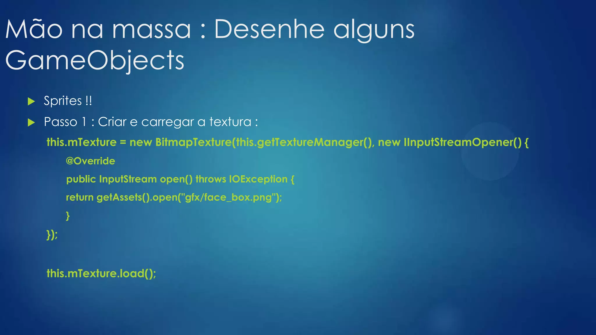 Mão na massa : Desenhe alguns
GameObjects
 Sprites !!
 Passo 1 : Criar e carregar a textura :
this.mTexture = new BitmapTexture(this.getTextureManager(), new IInputStreamOpener() {
@Override
public InputStream open() throws IOException {
return getAssets().open("gfx/face_box.png");
}
});
this.mTexture.load();
 
