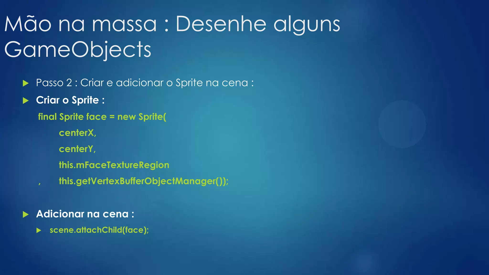 Mão na massa : Desenhe alguns
GameObjects
 Passo 2 : Criar e adicionar o Sprite na cena :
 Criar o Sprite :
final Sprite face = new Sprite(
centerX,
centerY,
this.mFaceTextureRegion
, this.getVertexBufferObjectManager());
 Adicionar na cena :
 scene.attachChild(face);
 