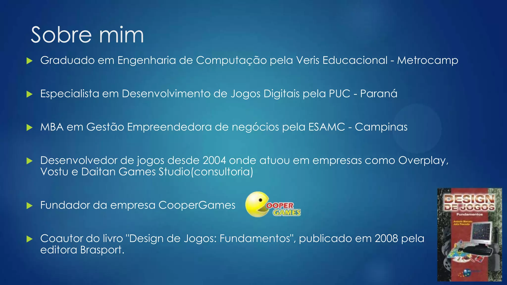 Sobre mim
 Graduado em Engenharia de Computação pela Veris Educacional - Metrocamp
 Especialista em Desenvolvimento de Jogos Digitais pela PUC - Paraná
 MBA em Gestão Empreendedora de negócios pela ESAMC - Campinas
 Desenvolvedor de jogos desde 2004 onde atuou em empresas como Overplay,
Vostu e Daitan Games Studio(consultoria)
 Fundador da empresa CooperGames
 Coautor do livro "Design de Jogos: Fundamentos", publicado em 2008 pela
editora Brasport.
 