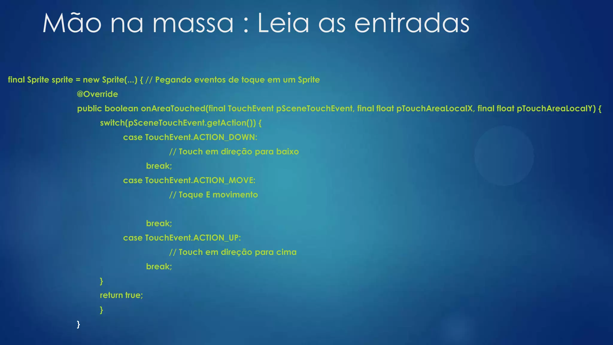Mão na massa : Leia as entradas
final Sprite sprite = new Sprite(...) { // Pegando eventos de toque em um Sprite
@Override
public boolean onAreaTouched(final TouchEvent pSceneTouchEvent, final float pTouchAreaLocalX, final float pTouchAreaLocalY) {
switch(pSceneTouchEvent.getAction()) {
case TouchEvent.ACTION_DOWN:
// Touch em direção para baixo
break;
case TouchEvent.ACTION_MOVE:
// Toque E movimento
break;
case TouchEvent.ACTION_UP:
// Touch em direção para cima
break;
}
return true;
}
}
 