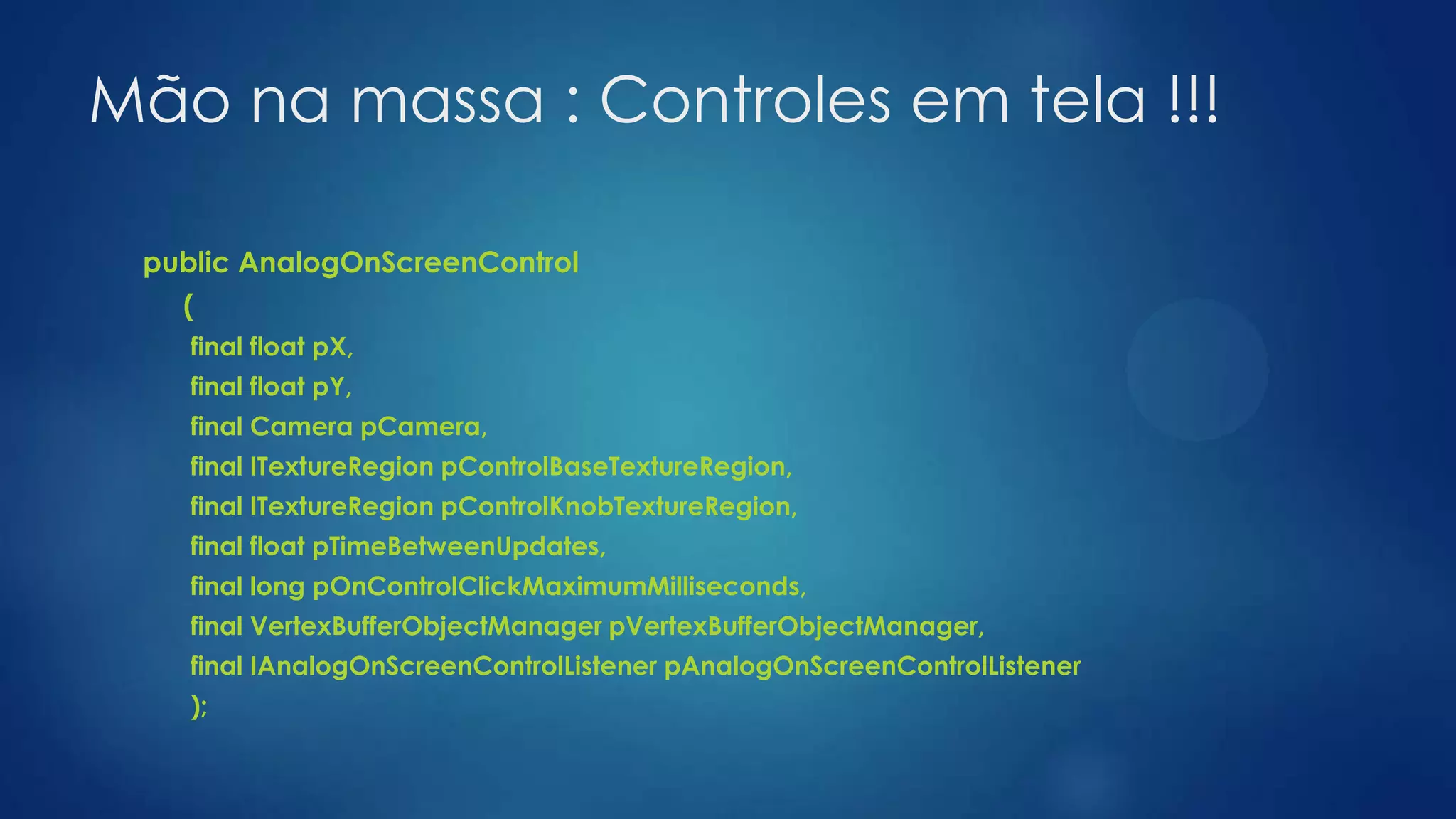 Mão na massa : Controles em tela !!!
public AnalogOnScreenControl
(
final float pX,
final float pY,
final Camera pCamera,
final ITextureRegion pControlBaseTextureRegion,
final ITextureRegion pControlKnobTextureRegion,
final float pTimeBetweenUpdates,
final long pOnControlClickMaximumMilliseconds,
final VertexBufferObjectManager pVertexBufferObjectManager,
final IAnalogOnScreenControlListener pAnalogOnScreenControlListener
);
 