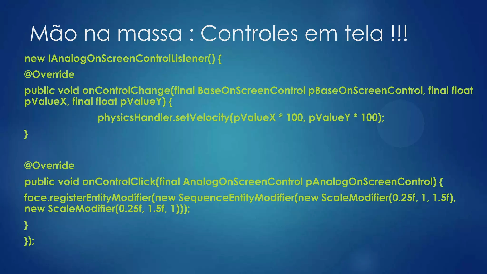 Mão na massa : Controles em tela !!!
new IAnalogOnScreenControlListener() {
@Override
public void onControlChange(final BaseOnScreenControl pBaseOnScreenControl, final float
pValueX, final float pValueY) {
physicsHandler.setVelocity(pValueX * 100, pValueY * 100);
}
@Override
public void onControlClick(final AnalogOnScreenControl pAnalogOnScreenControl) {
face.registerEntityModifier(new SequenceEntityModifier(new ScaleModifier(0.25f, 1, 1.5f),
new ScaleModifier(0.25f, 1.5f, 1)));
}
});
 