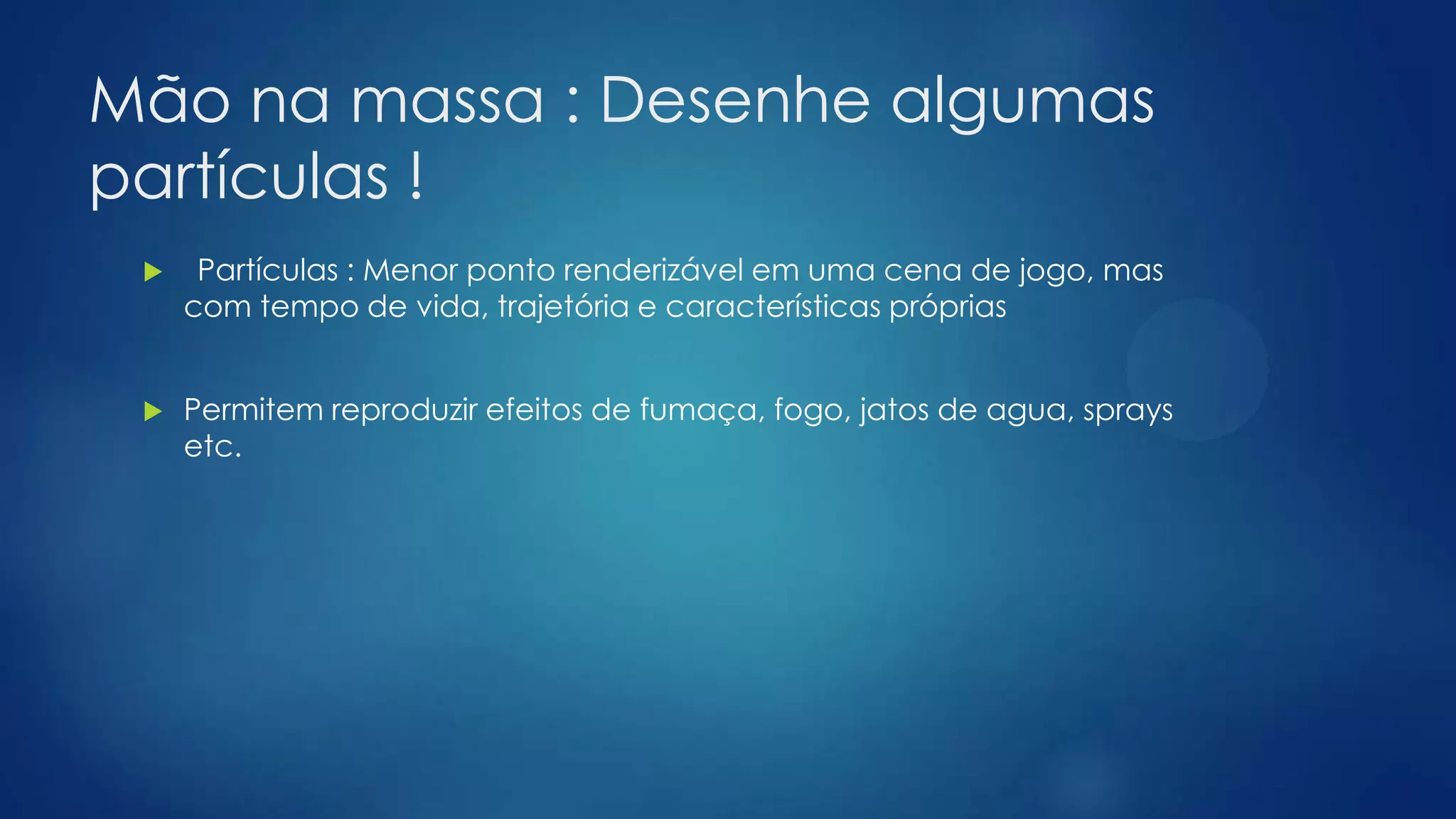 Mão na massa : Desenhe algumas
partículas !
 Partículas : Menor ponto renderizável em uma cena de jogo, mas
com tempo de vida, trajetória e características próprias
 Permitem reproduzir efeitos de fumaça, fogo, jatos de agua, sprays
etc.
 