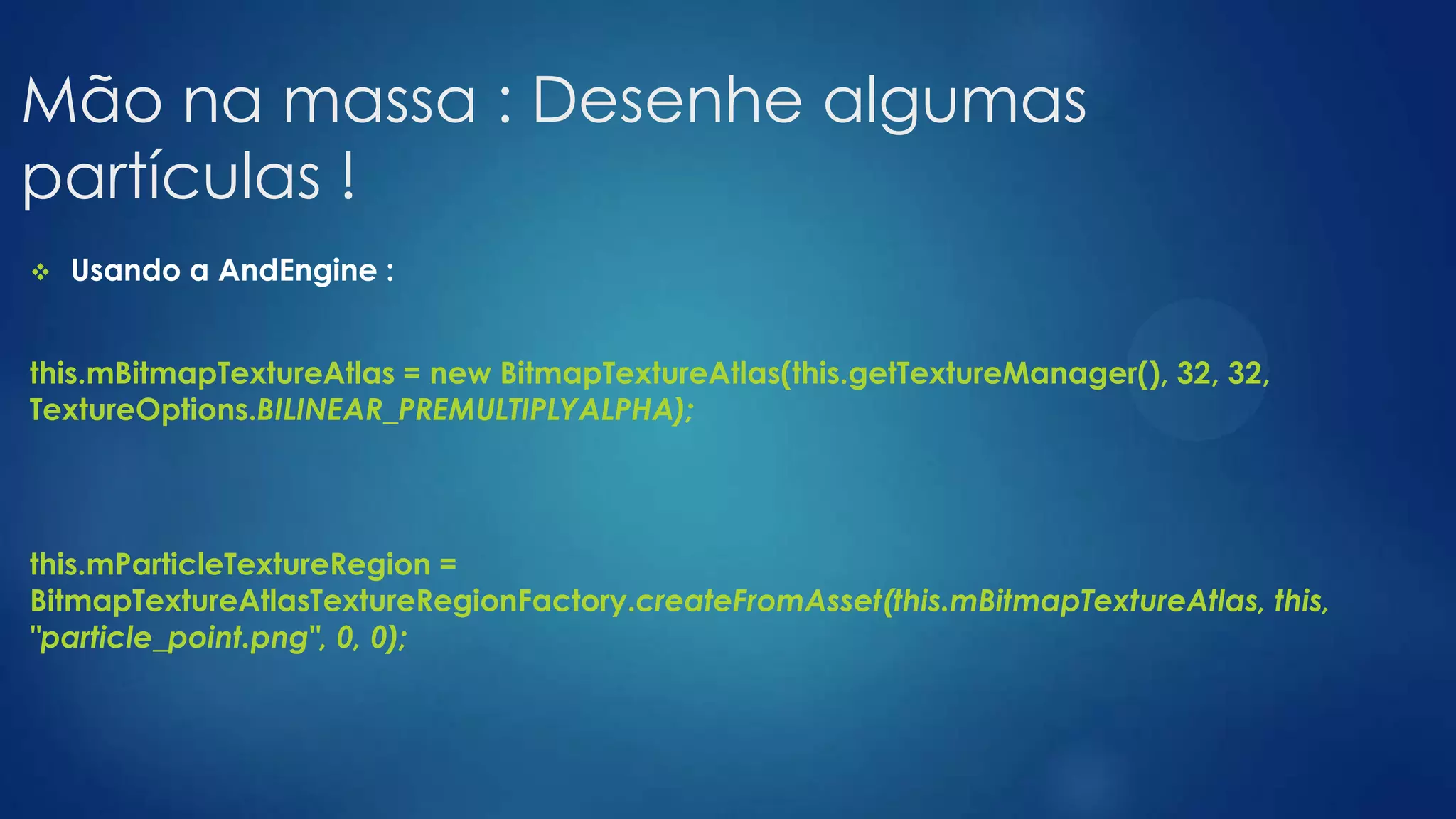 Mão na massa : Desenhe algumas
partículas !
 Usando a AndEngine :
this.mBitmapTextureAtlas = new BitmapTextureAtlas(this.getTextureManager(), 32, 32,
TextureOptions.BILINEAR_PREMULTIPLYALPHA);
this.mParticleTextureRegion =
BitmapTextureAtlasTextureRegionFactory.createFromAsset(this.mBitmapTextureAtlas, this,
"particle_point.png", 0, 0);
 