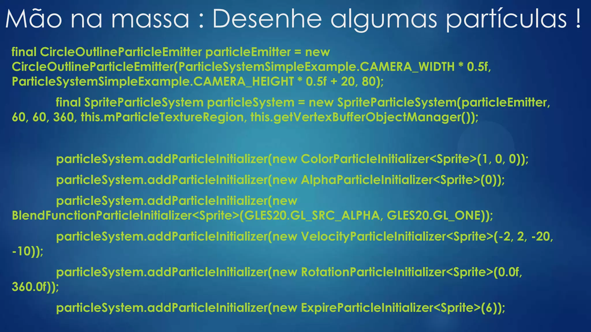 Mão na massa : Desenhe algumas partículas !
final CircleOutlineParticleEmitter particleEmitter = new
CircleOutlineParticleEmitter(ParticleSystemSimpleExample.CAMERA_WIDTH * 0.5f,
ParticleSystemSimpleExample.CAMERA_HEIGHT * 0.5f + 20, 80);
final SpriteParticleSystem particleSystem = new SpriteParticleSystem(particleEmitter,
60, 60, 360, this.mParticleTextureRegion, this.getVertexBufferObjectManager());
particleSystem.addParticleInitializer(new ColorParticleInitializer<Sprite>(1, 0, 0));
particleSystem.addParticleInitializer(new AlphaParticleInitializer<Sprite>(0));
particleSystem.addParticleInitializer(new
BlendFunctionParticleInitializer<Sprite>(GLES20.GL_SRC_ALPHA, GLES20.GL_ONE));
particleSystem.addParticleInitializer(new VelocityParticleInitializer<Sprite>(-2, 2, -20,
-10));
particleSystem.addParticleInitializer(new RotationParticleInitializer<Sprite>(0.0f,
360.0f));
particleSystem.addParticleInitializer(new ExpireParticleInitializer<Sprite>(6));
 