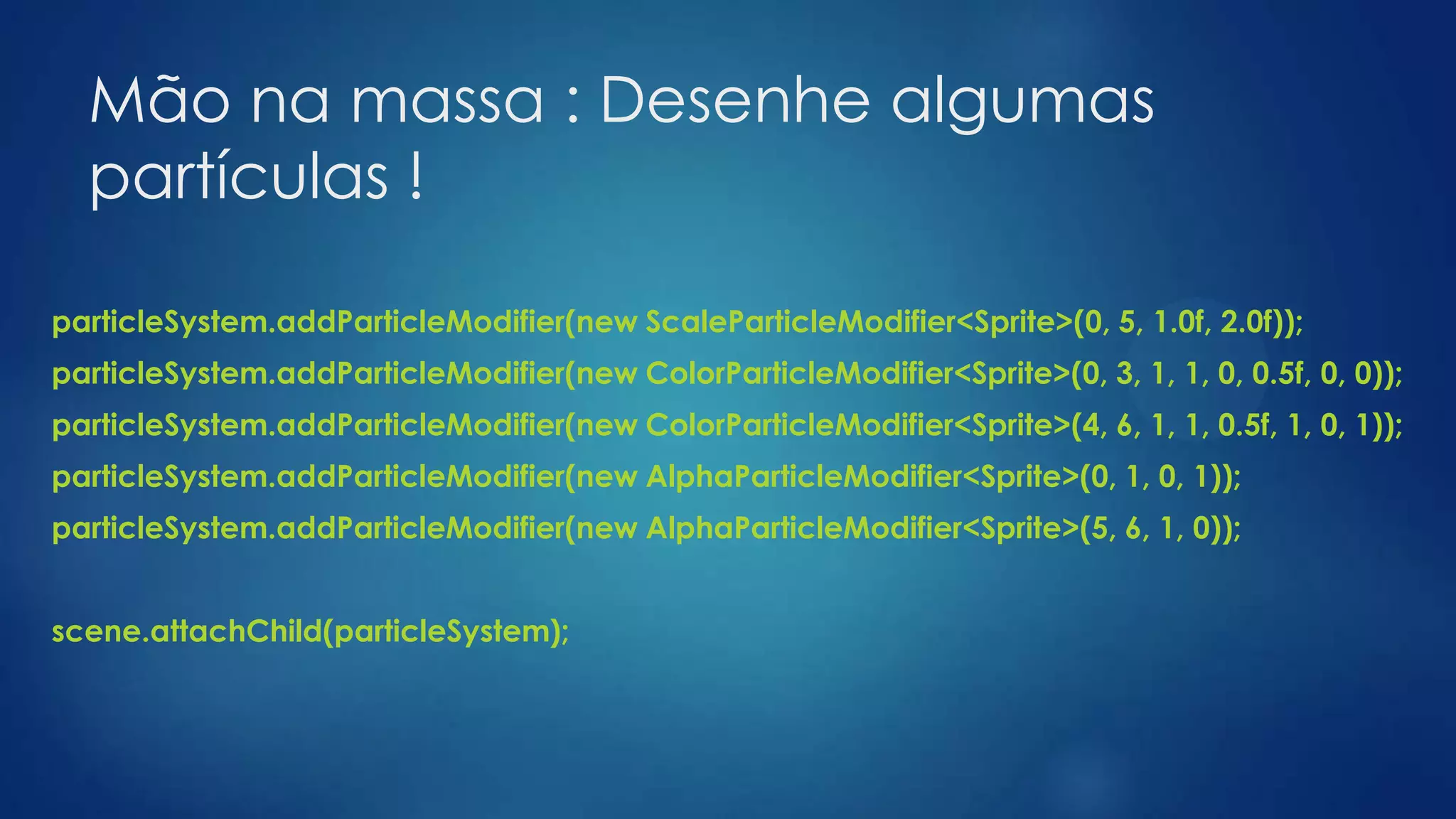 Mão na massa : Desenhe algumas
partículas !
particleSystem.addParticleModifier(new ScaleParticleModifier<Sprite>(0, 5, 1.0f, 2.0f));
particleSystem.addParticleModifier(new ColorParticleModifier<Sprite>(0, 3, 1, 1, 0, 0.5f, 0, 0));
particleSystem.addParticleModifier(new ColorParticleModifier<Sprite>(4, 6, 1, 1, 0.5f, 1, 0, 1));
particleSystem.addParticleModifier(new AlphaParticleModifier<Sprite>(0, 1, 0, 1));
particleSystem.addParticleModifier(new AlphaParticleModifier<Sprite>(5, 6, 1, 0));
scene.attachChild(particleSystem);
 
