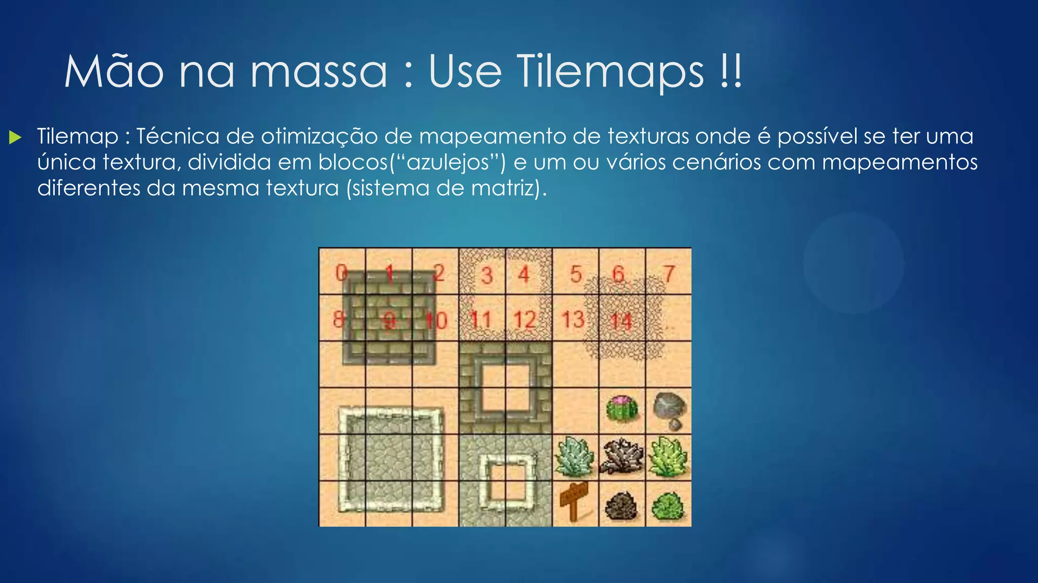 Mão na massa : Use Tilemaps !!
 Tilemap : Técnica de otimização de mapeamento de texturas onde é possível se ter uma
única textura, dividida em blocos(“azulejos”) e um ou vários cenários com mapeamentos
diferentes da mesma textura (sistema de matriz).
 