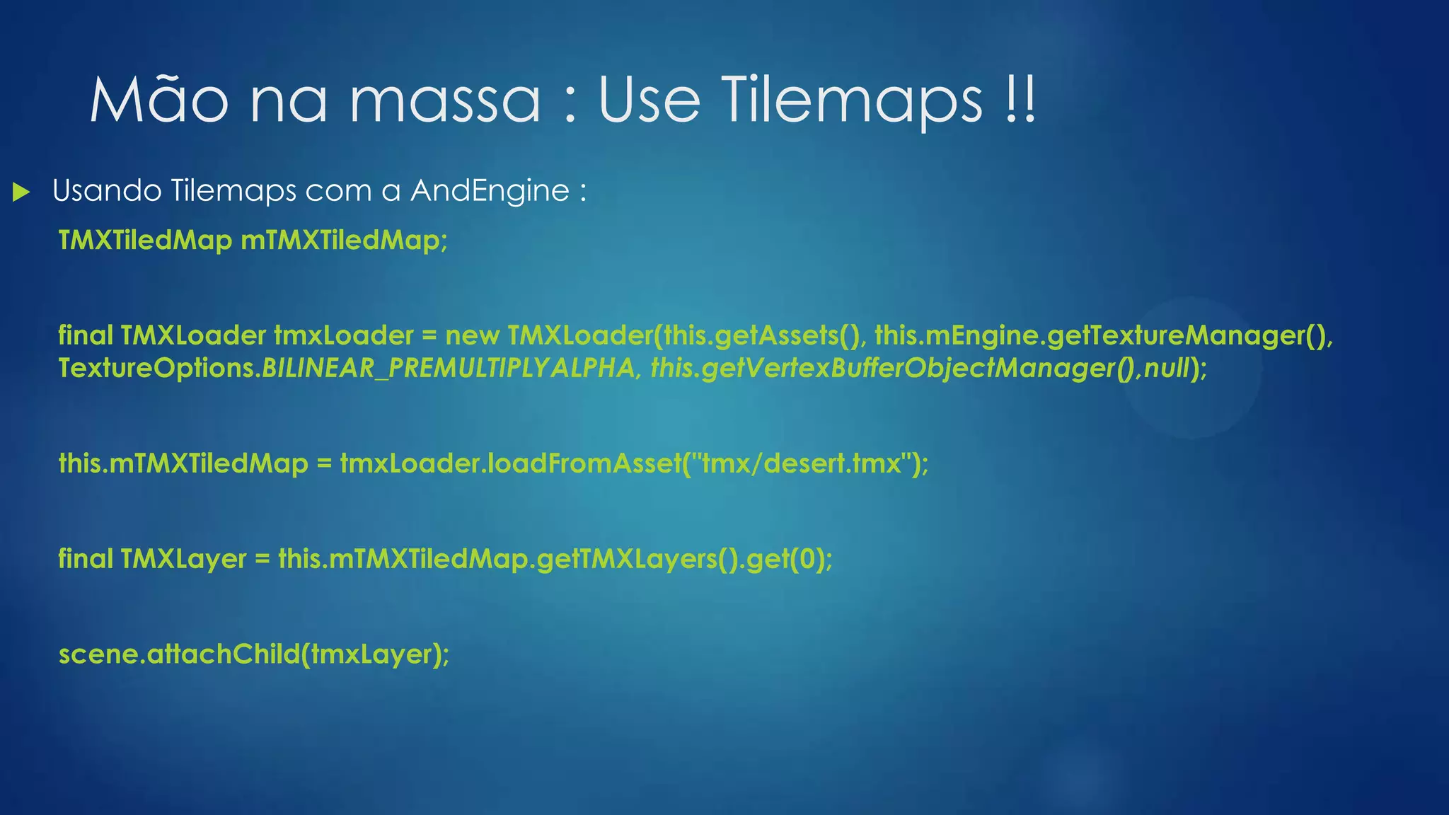 Mão na massa : Use Tilemaps !!
 Usando Tilemaps com a AndEngine :
TMXTiledMap mTMXTiledMap;
final TMXLoader tmxLoader = new TMXLoader(this.getAssets(), this.mEngine.getTextureManager(),
TextureOptions.BILINEAR_PREMULTIPLYALPHA, this.getVertexBufferObjectManager(),null);
this.mTMXTiledMap = tmxLoader.loadFromAsset("tmx/desert.tmx");
final TMXLayer = this.mTMXTiledMap.getTMXLayers().get(0);
scene.attachChild(tmxLayer);
 