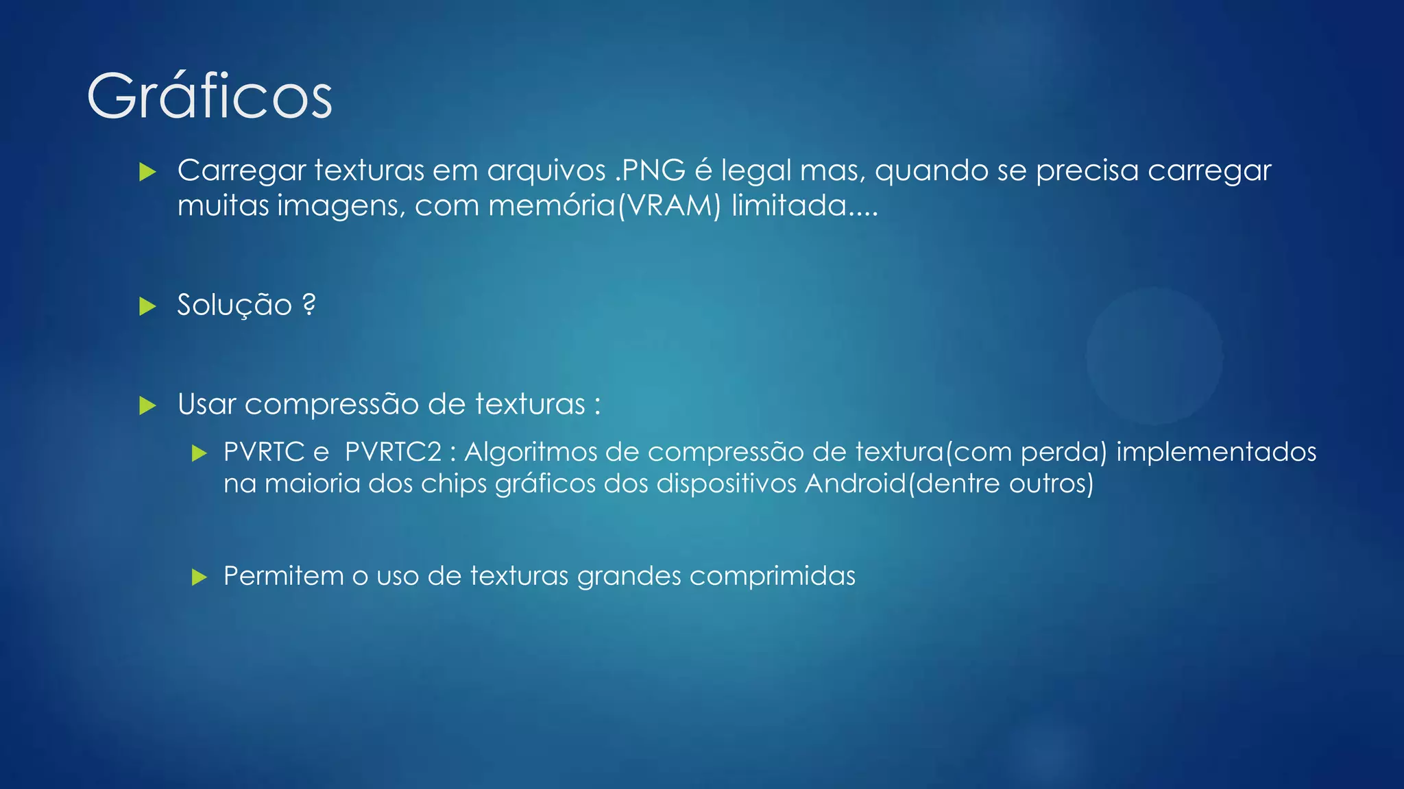 Gráficos
 Carregar texturas em arquivos .PNG é legal mas, quando se precisa carregar
muitas imagens, com memória(VRAM) limitada....
 Solução ?
 Usar compressão de texturas :
 PVRTC e PVRTC2 : Algoritmos de compressão de textura(com perda) implementados
na maioria dos chips gráficos dos dispositivos Android(dentre outros)
 Permitem o uso de texturas grandes comprimidas
 