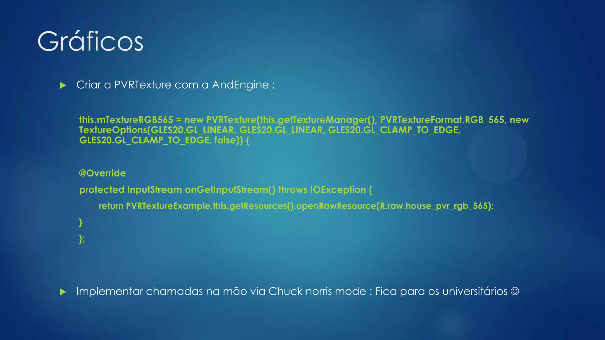 Gráficos
 Criar a PVRTexture com a AndEngine :
this.mTextureRGB565 = new PVRTexture(this.getTextureManager(), PVRTextureFormat.RGB_565, new
TextureOptions(GLES20.GL_LINEAR, GLES20.GL_LINEAR, GLES20.GL_CLAMP_TO_EDGE,
GLES20.GL_CLAMP_TO_EDGE, false)) {
@Override
protected InputStream onGetInputStream() throws IOException {
return PVRTextureExample.this.getResources().openRawResource(R.raw.house_pvr_rgb_565);
}
};
 Implementar chamadas na mão via Chuck norris mode : Fica para os universitários 
 