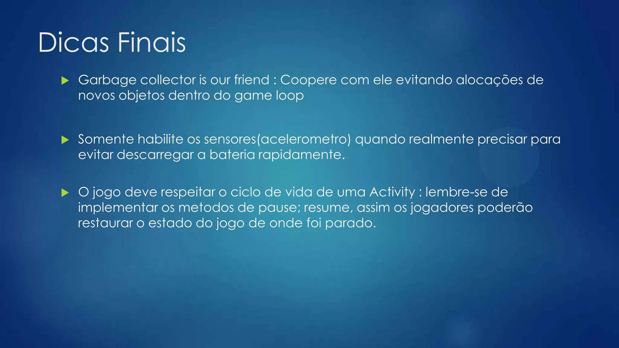 Dicas Finais
 Garbage collector is our friend : Coopere com ele evitando alocações de
novos objetos dentro do game loop
 Somente habilite os sensores(acelerometro) quando realmente precisar para
evitar descarregar a bateria rapidamente.
 O jogo deve respeitar o ciclo de vida de uma Activity : lembre-se de
implementar os metodos de pause; resume, assim os jogadores poderão
restaurar o estado do jogo de onde foi parado.
 