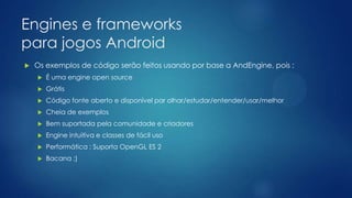 Engines e frameworks
para jogos Android
 Os exemplos de código serão feitos usando por base a AndEngine, pois :
 É uma engine open source
 Grátis
 Código fonte aberto e disponível par olhar/estudar/entender/usar/melhor
 Cheia de exemplos
 Bem suportada pela comunidade e criadores
 Engine intuitiva e classes de fácil uso
 Performática : Suporta OpenGL ES 2
 Bacana ;)
 