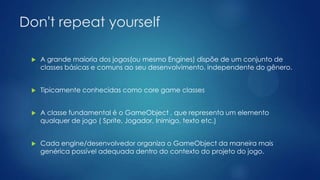 Don't repeat yourself
 A grande maioria dos jogos(ou mesmo Engines) dispõe de um conjunto de
classes básicas e comuns ao seu desenvolvimento, independente do gênero.
 Tipicamente conhecidas como core game classes
 A classe fundamental é o GameObject , que representa um elemento
qualquer de jogo ( Sprite, Jogador, Inimigo, texto etc.)
 Cada engine/desenvolvedor organiza o GameObject da maneira mais
genérica possível adequada dentro do contexto do projeto do jogo.
 