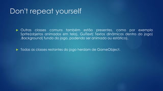 Don't repeat yourself
 Outras classes comuns também estão presentes, como por exemplo
Sprite(objetos animados em tela), GuiText( Textos dinâmicos dentro do jogo)
,Background( fundo do jogo, podendo ser animado ou estático).
 Todas as classes restantes do jogo herdam de GameObject.
 