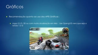 Gráficos
 Recomendação quanto ao uso das APIS Gráficas :
 Jogos 2.5 D, 3D ou com muita atualização em tela : Use Opengl ES nem que seja a
versão 1.0 
 