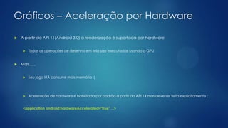 Gráficos – Aceleração por Hardware
 A partir da API 11(Android 3.0) a renderização é suportada por hardware
 Todas as operações de desenho em tela são executadas usando a GPU
 Mas......
 Seu jogo IRÁ consumir mais memória ;(
 Aceleração de hardware é habilitada por padrão a partir da API 14 mas deve ser feita explicitamente :
<application android:hardwareAccelerated="true" ...>
 