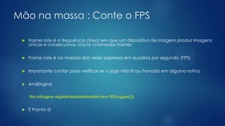 Mão na massa : Conte o FPS
 Frame rate é a frequência (taxa) em que um dispositivo de imagem produz imagens
únicas e consecutivas únicos chamadas frames
 Frame rate é na maioria das vezes expressa em quadros por segundo (FPS)
 Importante contar para verificar se o jogo não ficou travado em alguma rotina
 AndEngine
this.mEngine.registerUpdateHandler(new FPSLogger());
 E Pronto 
 