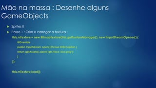 Mão na massa : Desenhe alguns
GameObjects
 Sprites !!
 Passo 1 : Criar e carregar a textura :
this.mTexture = new BitmapTexture(this.getTextureManager(), new IInputStreamOpener() {
@Override
public InputStream open() throws IOException {
return getAssets().open("gfx/face_box.png");
}
});
this.mTexture.load();
 