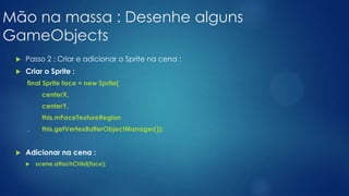 Mão na massa : Desenhe alguns
GameObjects
 Passo 2 : Criar e adicionar o Sprite na cena :
 Criar o Sprite :
final Sprite face = new Sprite(
centerX,
centerY,
this.mFaceTextureRegion
, this.getVertexBufferObjectManager());
 Adicionar na cena :
 scene.attachChild(face);
 