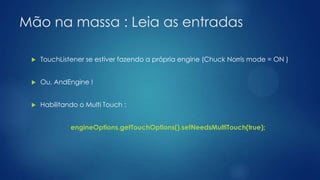 Mão na massa : Leia as entradas
 TouchListener se estiver fazendo a própria engine (Chuck Norris mode = ON )
 Ou, AndEngine !
 Habilitando o Multi Touch :
engineOptions.getTouchOptions().setNeedsMultiTouch(true);
 