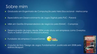 Sobre mim
 Graduado em Engenharia de Computação pela Veris Educacional - Metrocamp
 Especialista em Desenvolvimento de Jogos Digitais pela PUC - Paraná
 MBA em Gestão Empreendedora de negócios pela ESAMC - Campinas
 Desenvolvedor de jogos desde 2004 onde atuou em empresas como Overplay,
Vostu e Daitan Games Studio(consultoria)
 Fundador da empresa CooperGames
 Coautor do livro "Design de Jogos: Fundamentos", publicado em 2008 pela
editora Brasport.
 