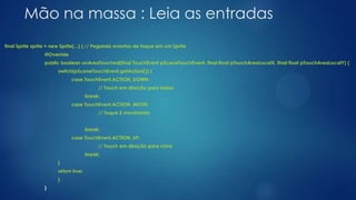 Mão na massa : Leia as entradas
final Sprite sprite = new Sprite(...) { // Pegando eventos de toque em um Sprite
@Override
public boolean onAreaTouched(final TouchEvent pSceneTouchEvent, final float pTouchAreaLocalX, final float pTouchAreaLocalY) {
switch(pSceneTouchEvent.getAction()) {
case TouchEvent.ACTION_DOWN:
// Touch em direção para baixo
break;
case TouchEvent.ACTION_MOVE:
// Toque E movimento
break;
case TouchEvent.ACTION_UP:
// Touch em direção para cima
break;
}
return true;
}
}
 