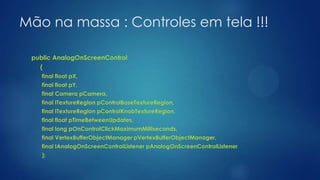 Mão na massa : Controles em tela !!!
public AnalogOnScreenControl
(
final float pX,
final float pY,
final Camera pCamera,
final ITextureRegion pControlBaseTextureRegion,
final ITextureRegion pControlKnobTextureRegion,
final float pTimeBetweenUpdates,
final long pOnControlClickMaximumMilliseconds,
final VertexBufferObjectManager pVertexBufferObjectManager,
final IAnalogOnScreenControlListener pAnalogOnScreenControlListener
);
 