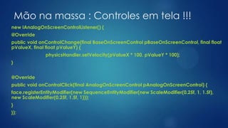 Mão na massa : Controles em tela !!!
new IAnalogOnScreenControlListener() {
@Override
public void onControlChange(final BaseOnScreenControl pBaseOnScreenControl, final float
pValueX, final float pValueY) {
physicsHandler.setVelocity(pValueX * 100, pValueY * 100);
}
@Override
public void onControlClick(final AnalogOnScreenControl pAnalogOnScreenControl) {
face.registerEntityModifier(new SequenceEntityModifier(new ScaleModifier(0.25f, 1, 1.5f),
new ScaleModifier(0.25f, 1.5f, 1)));
}
});
 