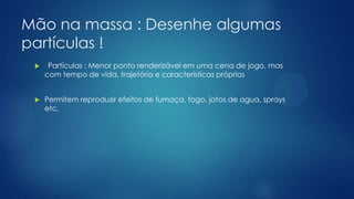 Mão na massa : Desenhe algumas
partículas !
 Partículas : Menor ponto renderizável em uma cena de jogo, mas
com tempo de vida, trajetória e características próprias
 Permitem reproduzir efeitos de fumaça, fogo, jatos de agua, sprays
etc.
 