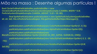 Mão na massa : Desenhe algumas partículas !
final CircleOutlineParticleEmitter particleEmitter = new
CircleOutlineParticleEmitter(ParticleSystemSimpleExample.CAMERA_WIDTH * 0.5f,
ParticleSystemSimpleExample.CAMERA_HEIGHT * 0.5f + 20, 80);
final SpriteParticleSystem particleSystem = new SpriteParticleSystem(particleEmitter,
60, 60, 360, this.mParticleTextureRegion, this.getVertexBufferObjectManager());
particleSystem.addParticleInitializer(new ColorParticleInitializer<Sprite>(1, 0, 0));
particleSystem.addParticleInitializer(new AlphaParticleInitializer<Sprite>(0));
particleSystem.addParticleInitializer(new
BlendFunctionParticleInitializer<Sprite>(GLES20.GL_SRC_ALPHA, GLES20.GL_ONE));
particleSystem.addParticleInitializer(new VelocityParticleInitializer<Sprite>(-2, 2, -20,
-10));
particleSystem.addParticleInitializer(new RotationParticleInitializer<Sprite>(0.0f,
360.0f));
particleSystem.addParticleInitializer(new ExpireParticleInitializer<Sprite>(6));
 