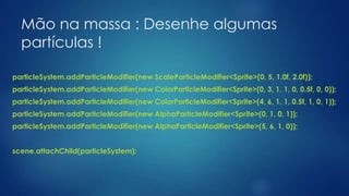 Mão na massa : Desenhe algumas
partículas !
particleSystem.addParticleModifier(new ScaleParticleModifier<Sprite>(0, 5, 1.0f, 2.0f));
particleSystem.addParticleModifier(new ColorParticleModifier<Sprite>(0, 3, 1, 1, 0, 0.5f, 0, 0));
particleSystem.addParticleModifier(new ColorParticleModifier<Sprite>(4, 6, 1, 1, 0.5f, 1, 0, 1));
particleSystem.addParticleModifier(new AlphaParticleModifier<Sprite>(0, 1, 0, 1));
particleSystem.addParticleModifier(new AlphaParticleModifier<Sprite>(5, 6, 1, 0));
scene.attachChild(particleSystem);
 