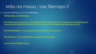 Mão na massa : Use Tilemaps !!
 Usando Tilemaps com a AndEngine :
TMXTiledMap mTMXTiledMap;
final TMXLoader tmxLoader = new TMXLoader(this.getAssets(), this.mEngine.getTextureManager(),
TextureOptions.BILINEAR_PREMULTIPLYALPHA, this.getVertexBufferObjectManager(),null);
this.mTMXTiledMap = tmxLoader.loadFromAsset("tmx/desert.tmx");
final TMXLayer = this.mTMXTiledMap.getTMXLayers().get(0);
scene.attachChild(tmxLayer);
 
