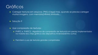 Gráficos
 Carregar texturas em arquivos .PNG é legal mas, quando se precisa carregar
muitas imagens, com memória(VRAM) limitada....
 Solução ?
 Usar compressão de texturas :
 PVRTC e PVRTC2 : Algoritmos de compressão de textura(com perda) implementados
na maioria dos chips gráficos dos dispositivos Android(dentre outros)
 Permitem o uso de texturas grandes comprimidas
 