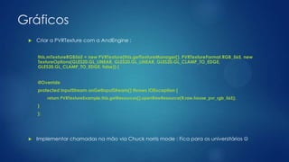 Gráficos
 Criar a PVRTexture com a AndEngine :
this.mTextureRGB565 = new PVRTexture(this.getTextureManager(), PVRTextureFormat.RGB_565, new
TextureOptions(GLES20.GL_LINEAR, GLES20.GL_LINEAR, GLES20.GL_CLAMP_TO_EDGE,
GLES20.GL_CLAMP_TO_EDGE, false)) {
@Override
protected InputStream onGetInputStream() throws IOException {
return PVRTextureExample.this.getResources().openRawResource(R.raw.house_pvr_rgb_565);
}
};
 Implementar chamadas na mão via Chuck norris mode : Fica para os universitários 
 