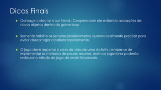 Dicas Finais
 Garbage collector is our friend : Coopere com ele evitando alocações de
novos objetos dentro do game loop
 Somente habilite os sensores(acelerometro) quando realmente precisar para
evitar descarregar a bateria rapidamente.
 O jogo deve respeitar o ciclo de vida de uma Activity : lembre-se de
implementar os metodos de pause; resume, assim os jogadores poderão
restaurar o estado do jogo de onde foi parado.
 