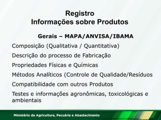 Gerais – MAPA/ANVISA/IBAMA 
Composição (Qualitativa / Quantitativa) 
Descrição do processo de Fabricação 
Propriedades Físicas e Químicas 
Métodos Analíticos (Controle de Qualidade/Resíduos 
Compatibilidade com outros Produtos 
Testes e informações agronômicas, toxicológicas e ambientais 
Registro Informações sobre Produtos  